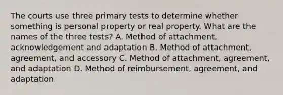 The courts use three primary tests to determine whether something is personal property or real property. What are the names of the three tests? A. Method of attachment, acknowledgement and adaptation B. Method of attachment, agreement, and accessory C. Method of attachment, agreement, and adaptation D. Method of reimbursement, agreement, and adaptation