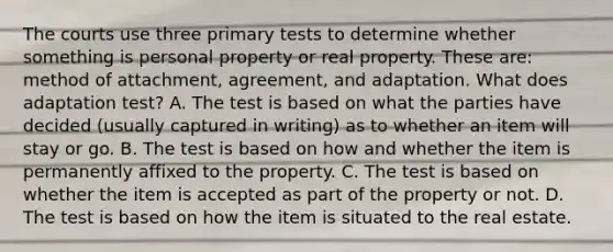 The courts use three primary tests to determine whether something is personal property or real property. These are: method of attachment, agreement, and adaptation. What does adaptation test? A. The test is based on what the parties have decided (usually captured in writing) as to whether an item will stay or go. B. The test is based on how and whether the item is permanently affixed to the property. C. The test is based on whether the item is accepted as part of the property or not. D. The test is based on how the item is situated to the real estate.