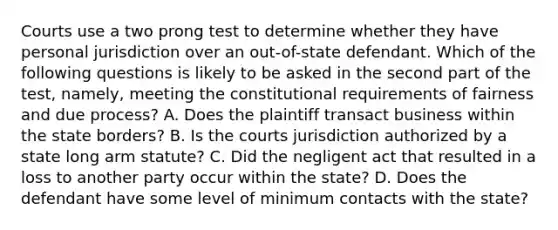 Courts use a two prong test to determine whether they have personal jurisdiction over an out-of-state defendant. Which of the following questions is likely to be asked in the second part of the test, namely, meeting the constitutional requirements of fairness and due process? A. Does the plaintiff transact business within the state borders? B. Is the courts jurisdiction authorized by a state long arm statute? C. Did the negligent act that resulted in a loss to another party occur within the state? D. Does the defendant have some level of minimum contacts with the state?