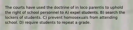 The courts have used the doctrine of in loco parentis to uphold the right of school personnel to A) expel students. B) search the lockers of students. C) prevent homosexuals from attending school. D) require students to repeat a grade.