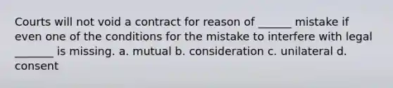 Courts will not void a contract for reason of ______ mistake if even one of the conditions for the mistake to interfere with legal _______ is missing. a. mutual b. consideration c. unilateral d. consent