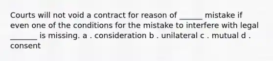 Courts will not void a contract for reason of ______ mistake if even one of the conditions for the mistake to interfere with legal _______ is missing. a . consideration b . unilateral c . mutual d . consent