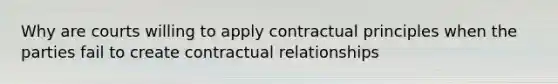 Why are courts willing to apply contractual principles when the parties fail to create contractual relationships