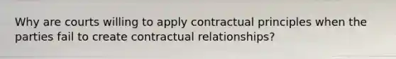 Why are courts willing to apply contractual principles when the parties fail to create contractual relationships?