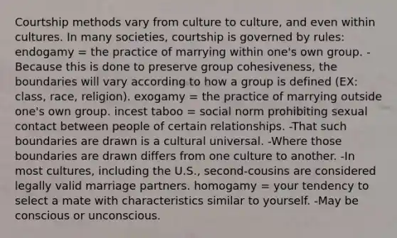 Courtship methods vary from culture to culture, and even within cultures. In many societies, courtship is governed by rules: endogamy = the practice of marrying within one's own group. -Because this is done to preserve group cohesiveness, the boundaries will vary according to how a group is defined (EX: class, race, religion). exogamy = the practice of marrying outside one's own group. incest taboo = social norm prohibiting sexual contact between people of certain relationships. -That such boundaries are drawn is a cultural universal. -Where those boundaries are drawn differs from one culture to another. -In most cultures, including the U.S., second-cousins are considered legally valid marriage partners. homogamy = your tendency to select a mate with characteristics similar to yourself. -May be conscious or unconscious.