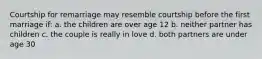 Courtship for remarriage may resemble courtship before the first marriage if: a. the children are over age 12 b. neither partner has children c. the couple is really in love d. both partners are under age 30