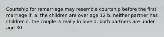 Courtship for remarriage may resemble courtship before the first marriage if: a. the children are over age 12 b. neither partner has children c. the couple is really in love d. both partners are under age 30