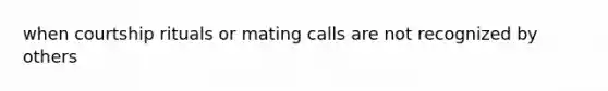 when courtship rituals or mating calls are not recognized by others