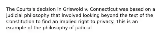 The Courts's decision in Griswold v. Connecticut was based on a judicial philosophy that involved looking beyond the text of the Constitution to find an implied right to privacy. This is an example of the philosophy of judicial