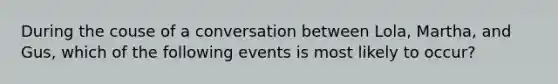 During the couse of a conversation between Lola, Martha, and Gus, which of the following events is most likely to occur?