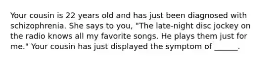 Your cousin is 22 years old and has just been diagnosed with schizophrenia. She says to you, "The late-night disc jockey on the radio knows all my favorite songs. He plays them just for me." Your cousin has just displayed the symptom of ______.
