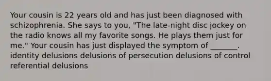 Your cousin is 22 years old and has just been diagnosed with schizophrenia. She says to you, "The late-night disc jockey on the radio knows all my favorite songs. He plays them just for me." Your cousin has just displayed the symptom of _______. identity delusions delusions of persecution delusions of control referential delusions