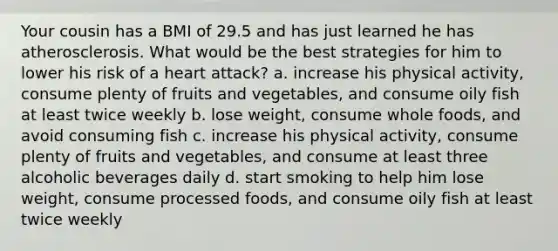 Your cousin has a BMI of 29.5 and has just learned he has atherosclerosis. What would be the best strategies for him to lower his risk of a heart attack? a. increase his physical activity, consume plenty of fruits and vegetables, and consume oily fish at least twice weekly b. lose weight, consume whole foods, and avoid consuming fish c. increase his physical activity, consume plenty of fruits and vegetables, and consume at least three alcoholic beverages daily d. start smoking to help him lose weight, consume processed foods, and consume oily fish at least twice weekly