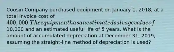 Cousin Company purchased equipment on January 1, 2018, at a total invoice cost of 400,000. The equipment has an estimated salvage value of10,000 and an estimated useful life of 5 years. What is the amount of accumulated depreciation at December 31, 2019, assuming the straight-line method of depreciation is used?