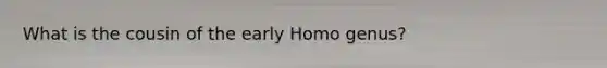 What is the cousin of the early Homo genus?