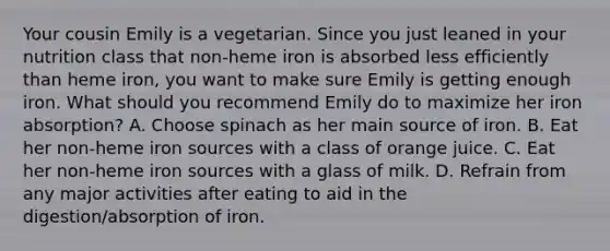 Your cousin Emily is a vegetarian. Since you just leaned in your nutrition class that non-heme iron is absorbed less efficiently than heme iron, you want to make sure Emily is getting enough iron. What should you recommend Emily do to maximize her iron absorption? A. Choose spinach as her main source of iron. B. Eat her non-heme iron sources with a class of orange juice. C. Eat her non-heme iron sources with a glass of milk. D. Refrain from any major activities after eating to aid in the digestion/absorption of iron.