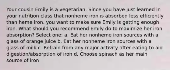 Your cousin Emily is a vegetarian. Since you have just learned in your nutrition class that nonheme iron is absorbed less efficiently than heme iron, you want to make sure Emily is getting enough iron. What should you recommend Emily do to maximize her iron absorption? Select one: a. Eat her nonheme iron sources with a glass of orange juice b. Eat her nonheme iron sources with a glass of milk c. Refrain from any major activity after eating to aid digestion/absorption of iron d. Choose spinach as her main source of iron