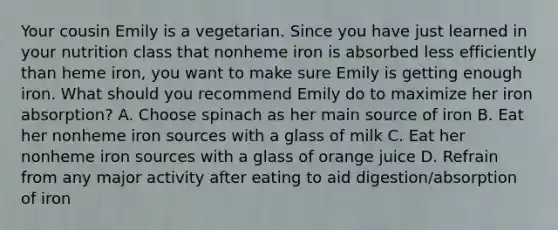 Your cousin Emily is a vegetarian. Since you have just learned in your nutrition class that nonheme iron is absorbed less efficiently than heme iron, you want to make sure Emily is getting enough iron. What should you recommend Emily do to maximize her iron absorption? A. Choose spinach as her main source of iron B. Eat her nonheme iron sources with a glass of milk C. Eat her nonheme iron sources with a glass of orange juice D. Refrain from any major activity after eating to aid digestion/absorption of iron