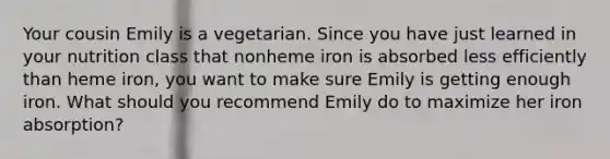 Your cousin Emily is a vegetarian. Since you have just learned in your nutrition class that nonheme iron is absorbed less efficiently than heme iron, you want to make sure Emily is getting enough iron. What should you recommend Emily do to maximize her iron absorption?