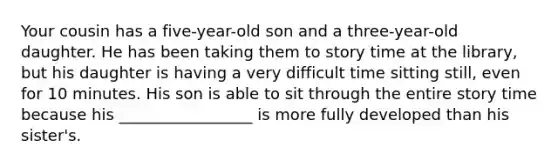 Your cousin has a five-year-old son and a three-year-old daughter. He has been taking them to story time at the library, but his daughter is having a very difficult time sitting still, even for 10 minutes. His son is able to sit through the entire story time because his _________________ is more fully developed than his sister's.