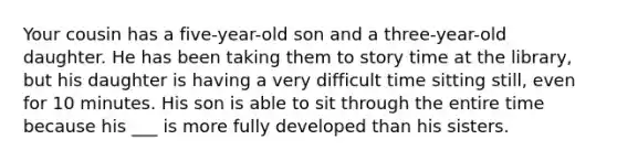 Your cousin has a five-year-old son and a three-year-old daughter. He has been taking them to story time at the library, but his daughter is having a very difficult time sitting still, even for 10 minutes. His son is able to sit through the entire time because his ___ is more fully developed than his sisters.