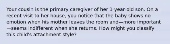 Your cousin is the primary caregiver of her 1-year-old son. On a recent visit to her house, you notice that the baby shows no emotion when his mother leaves the room and—more important—seems indifferent when she returns. How might you classify this child's attachment style?