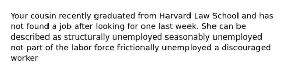 Your cousin recently graduated from Harvard Law School and has not found a job after looking for one last week. She can be described as structurally unemployed seasonably unemployed not part of the labor force frictionally unemployed a discouraged worker