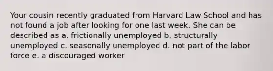 Your cousin recently graduated from Harvard Law School and has not found a job after looking for one last week. She can be described as a. frictionally unemployed b. structurally unemployed c. seasonally unemployed d. not part of the labor force e. a discouraged worker