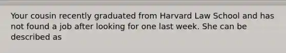 Your cousin recently graduated from Harvard Law School and has not found a job after looking for one last week. She can be described as