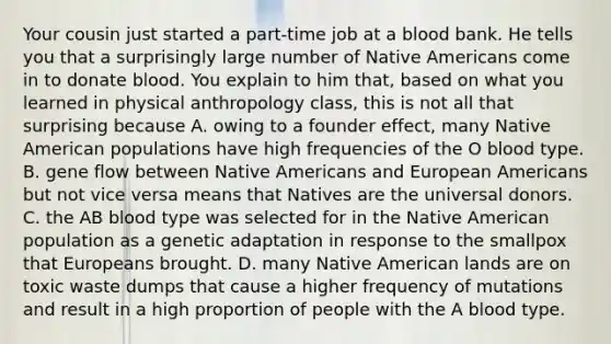 Your cousin just started a part-time job at a blood bank. He tells you that a surprisingly large number of Native Americans come in to donate blood. You explain to him that, based on what you learned in physical anthropology class, this is not all that surprising because A. owing to a founder effect, many Native American populations have high frequencies of the O blood type. B. gene flow between Native Americans and European Americans but not vice versa means that Natives are the universal donors. C. the AB blood type was selected for in the Native American population as a genetic adaptation in response to the smallpox that Europeans brought. D. many Native American lands are on toxic waste dumps that cause a higher frequency of mutations and result in a high proportion of people with the A blood type.