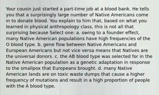 Your cousin just started a part-time job at a blood bank. He tells you that a surprisingly large number of Native Americans come in to donate blood. You explain to him that, based on what you learned in physical anthropology class, this is not all that surprising because Select one: a. owing to a founder effect, many Native American populations have high frequencies of the O blood type. b. gene flow between Native Americans and European Americans but not vice versa means that Natives are the universal donors. c. the AB blood type was selected for in the Native American population as a genetic adaptation in response to the smallpox that Europeans brought. d. many Native American lands are on toxic waste dumps that cause a higher frequency of mutations and result in a high proportion of people with the A blood type.