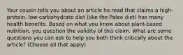 Your cousin tells you about an article he read that claims a high-protein, low-carbohydrate diet (like the Paleo diet) has many health benefits. Based on what you know about plant-based nutrition, you question the validity of this claim. What are some questions you can ask to help you both think critically about the article? (Choose all that apply)