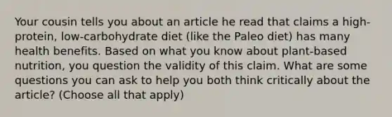 Your cousin tells you about an article he read that claims a high-protein, low-carbohydrate diet (like the Paleo diet) has many health benefits. Based on what you know about plant-based nutrition, you question the validity of this claim. What are some questions you can ask to help you both think critically about the article? (Choose all that apply)