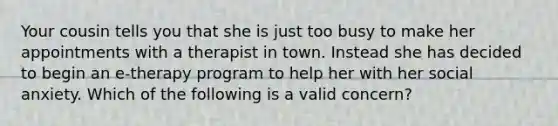 Your cousin tells you that she is just too busy to make her appointments with a therapist in town. Instead she has decided to begin an e-therapy program to help her with her social anxiety. Which of the following is a valid concern?