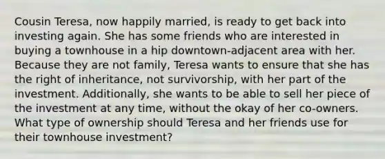 Cousin Teresa, now happily married, is ready to get back into investing again. She has some friends who are interested in buying a townhouse in a hip downtown-adjacent area with her. Because they are not family, Teresa wants to ensure that she has the right of inheritance, not survivorship, with her part of the investment. Additionally, she wants to be able to sell her piece of the investment at any time, without the okay of her co-owners. What type of ownership should Teresa and her friends use for their townhouse investment?