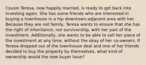 Cousin Teresa, now happily married, is ready to get back into investing again. She has some friends who are interested in buying a townhouse in a hip downtown-adjacent area with her. Because they are not family, Teresa wants to ensure that she has the right of inheritance, not survivorship, with her part of the investment. Additionally, she wants to be able to sell her piece of the investment at any time, without the okay of her co-owners. If Teresa dropped out of the townhouse deal and one of her friends decided to buy the property by themselves, what kind of ownership would the new buyer have?