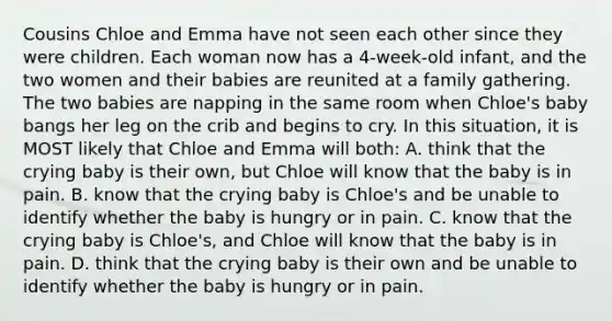 Cousins Chloe and Emma have not seen each other since they were children. Each woman now has a 4-week-old infant, and the two women and their babies are reunited at a family gathering. The two babies are napping in the same room when Chloe's baby bangs her leg on the crib and begins to cry. In this situation, it is MOST likely that Chloe and Emma will both: A. think that the crying baby is their own, but Chloe will know that the baby is in pain. B. know that the crying baby is Chloe's and be unable to identify whether the baby is hungry or in pain. C. know that the crying baby is Chloe's, and Chloe will know that the baby is in pain. D. think that the crying baby is their own and be unable to identify whether the baby is hungry or in pain.