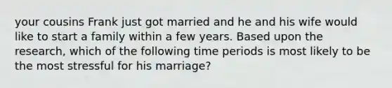 your cousins Frank just got married and he and his wife would like to start a family within a few years. Based upon the research, which of the following time periods is most likely to be the most stressful for his marriage?