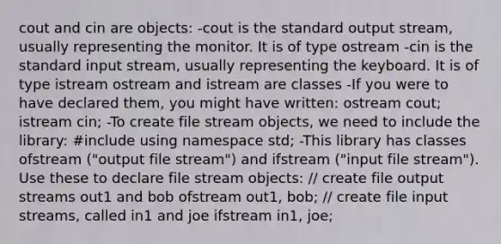 cout and cin are objects: -cout is the standard output stream, usually representing the monitor. It is of type ostream -cin is the standard input stream, usually representing the keyboard. It is of type istream ostream and istream are classes -If you were to have declared them, you might have written: ostream cout; istream cin; -To create file stream objects, we need to include the library: #include using namespace std; -This library has classes ofstream ("output file stream") and ifstream ("input file stream"). Use these to declare file stream objects: // create file output streams out1 and bob ofstream out1, bob; // create file input streams, called in1 and joe ifstream in1, joe;