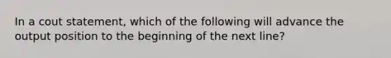 In a cout statement, which of the following will advance the output position to the beginning of the next line?