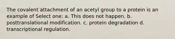 The covalent attachment of an acetyl group to a protein is an example of Select one: a. This does not happen. b. posttranslational modification. c. protein degradation d. transcriptional regulation.