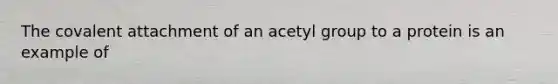 The covalent attachment of an acetyl group to a protein is an example of