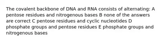 The covalent backbone of DNA and RNA consists of alternating: A pentose residues and nitrogenous bases B none of the answers are correct C pentose residues and cyclic nucleotides D phosphate groups and pentose residues E phosphate groups and nitrogenous bases