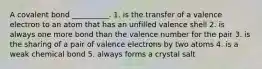 A covalent bond __________. 1. is the transfer of a valence electron to an atom that has an unfilled valence shell 2. is always one more bond than the valence number for the pair 3. is the sharing of a pair of valence electrons by two atoms 4. is a weak chemical bond 5. always forms a crystal salt