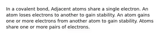 In a covalent bond, Adjacent atoms share a single electron. An atom loses electrons to another to gain stability. An atom gains one or more electrons from another atom to gain stability. Atoms share one or more pairs of electrons.