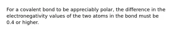 For a covalent bond to be appreciably polar, the difference in the electronegativity values of the two atoms in the bond must be 0.4 or higher.