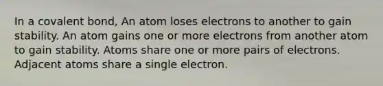 In a covalent bond, An atom loses electrons to another to gain stability. An atom gains one or more electrons from another atom to gain stability. Atoms share one or more pairs of electrons. Adjacent atoms share a single electron.