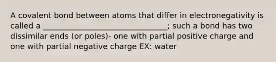 A covalent bond between atoms that differ in electronegativity is called a ________________________________; such a bond has two dissimilar ends (or poles)- one with partial positive charge and one with partial negative charge EX: water