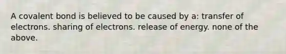 A covalent bond is believed to be caused by a: transfer of electrons. sharing of electrons. release of energy. none of the above.