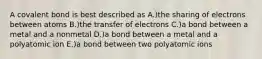 A covalent bond is best described as A.)the sharing of electrons between atoms B.)the transfer of electrons C.)a bond between a metal and a nonmetal D.)a bond between a metal and a polyatomic ion E.)a bond between two polyatomic ions